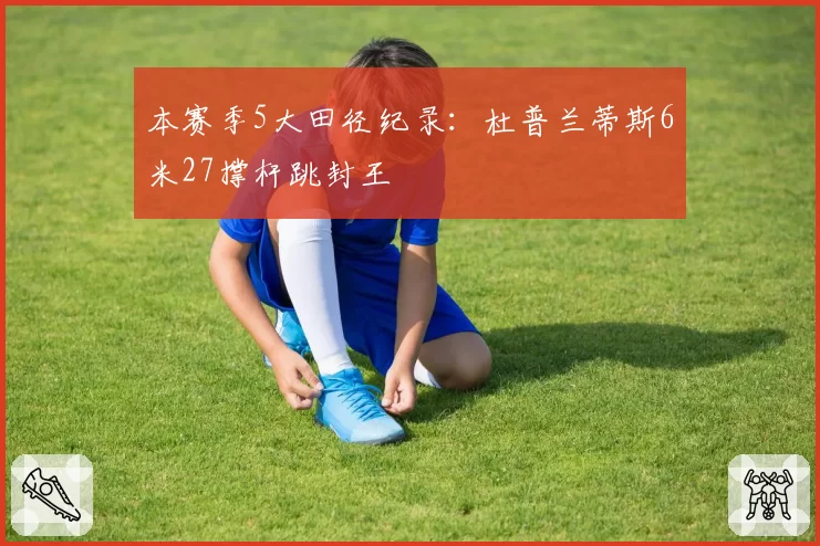 本赛季5大田径纪录：杜普兰蒂斯6米27撑杆跳封王