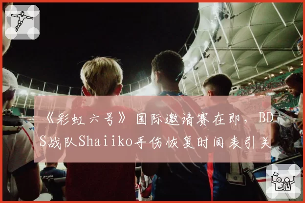 《彩虹六号》国际邀请赛在即，BDS战队Shaiiko手伤恢复时间表引关注