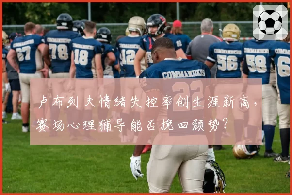 卢布列夫情绪失控率创生涯新高,赛场心理辅导能否挽回颓势?