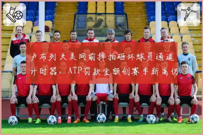 卢布列夫美网前摔拍砸坏球员通道计时器，ATP罚款金额创赛季新高仍难平众怒