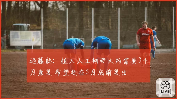 远藤航:植入人工韧带大约需要3个月康复 希望赶在5月底前复出