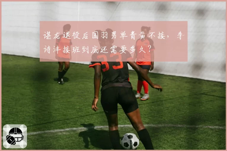 谌龙退役后国羽男单青黄不接,李诗沣接班到底还需要多久?