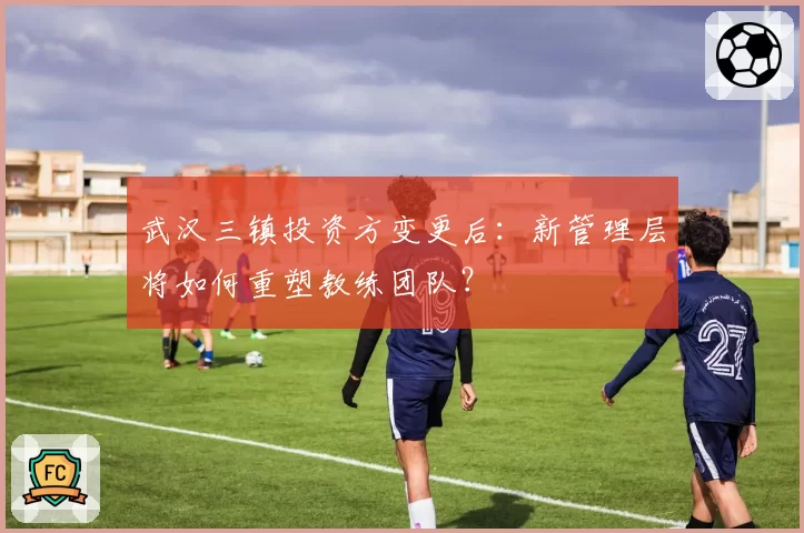 武汉三镇投资方变更后：新管理层将如何重塑教练团队？
