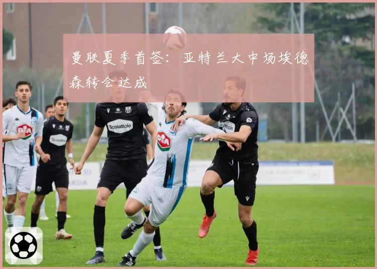 曼联夏季首签：亚特兰大中场埃德森转会达成