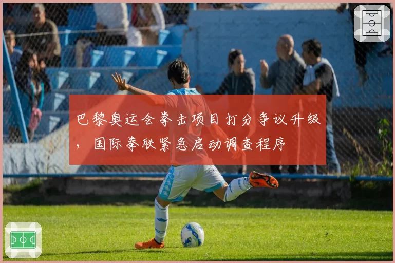 巴黎奥运会拳击项目打分争议升级,国际拳联紧急启动调查程序