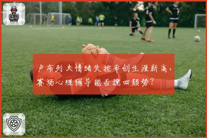 卢布列夫情绪失控率创生涯新高,赛场心理辅导能否挽回颓势?