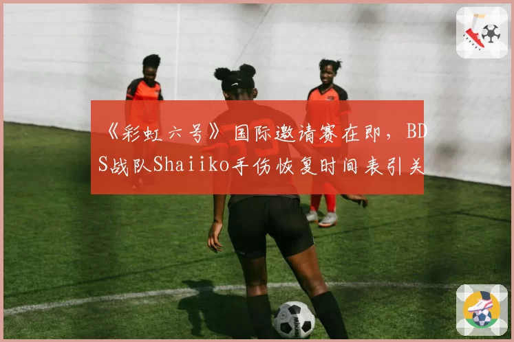 《彩虹六号》国际邀请赛在即，BDS战队Shaiiko手伤恢复时间表引关注