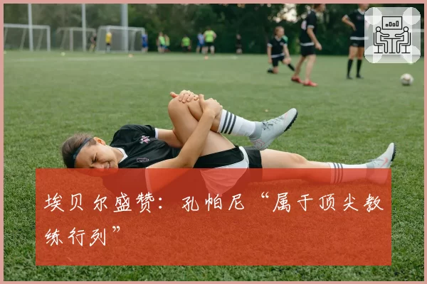 埃贝尔盛赞:孔帕尼“属于顶尖教练行列”