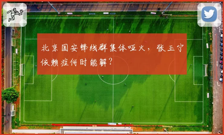 北京国安锋线群集体哑火,张玉宁依赖症何时能解?