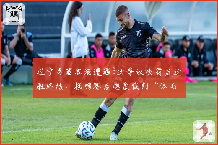 辽宁男篮客场遭遇3次争议吹罚后连胜终结，杨鸣赛后炮轰裁判“体毛哨”