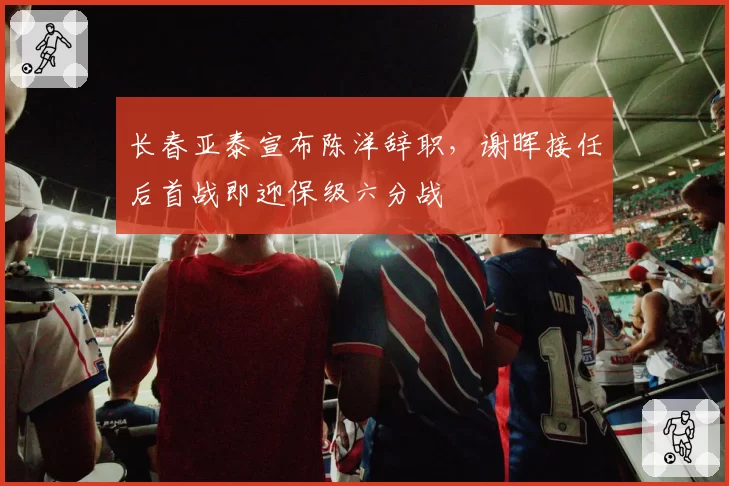 长春亚泰宣布陈洋辞职,谢晖接任后首战即迎保级六分战